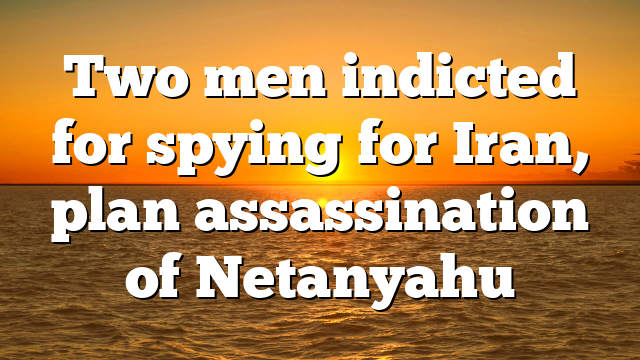 Two men indicted for spying for Iran, plan assassination of Netanyahu