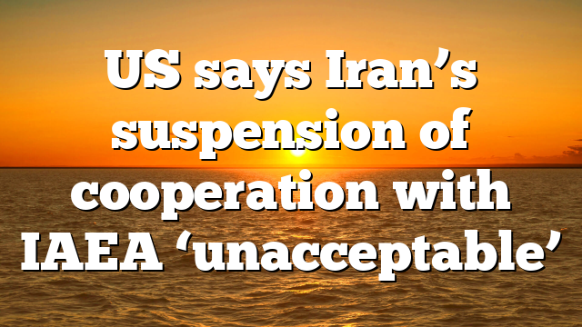US says Iran’s suspension of cooperation with IAEA ‘unacceptable’