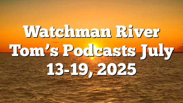 Watchman River Tom’s Podcasts July 13-19, 2025