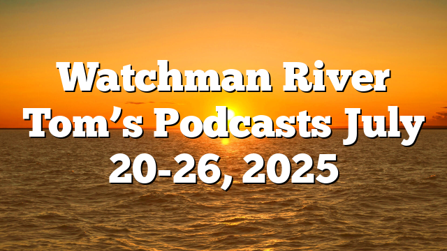 Watchman River Tom’s Podcasts July 20-26, 2025