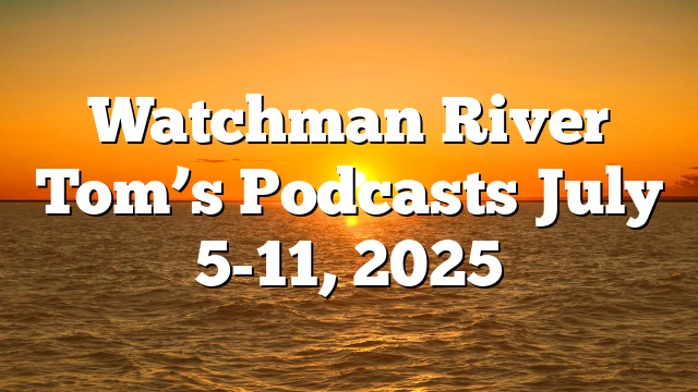 Watchman River Tom’s Podcasts July 5-11, 2025