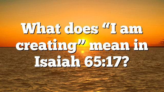 What does “I am creating” mean in Isaiah 65:17?