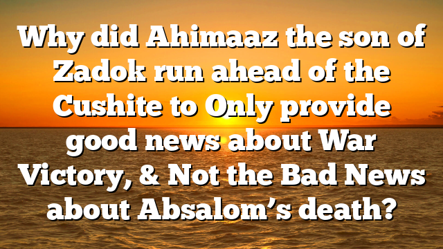 Why did Ahimaaz the son of Zadok run ahead of the Cushite to Only provide good news about War Victory, & Not the Bad News about Absalom’s death?