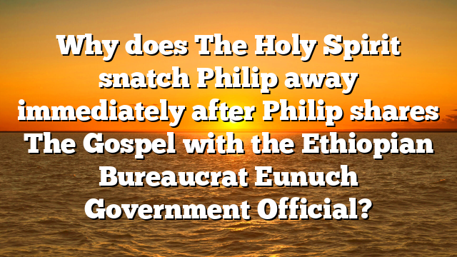 Why does The Holy Spirit snatch Philip away immediately after Philip shares The Gospel with the Ethiopian Bureaucrat Eunuch Government Official?