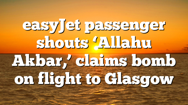 easyJet passenger shouts ‘Allahu Akbar,’ claims bomb on flight to Glasgow