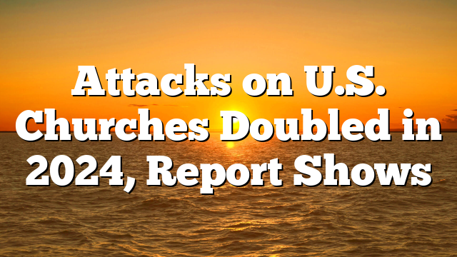 Attacks on U.S. Churches Doubled in 2024, Report Shows