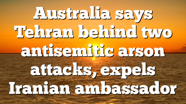 Australia says Tehran behind two antisemitic arson attacks, expels Iranian ambassador