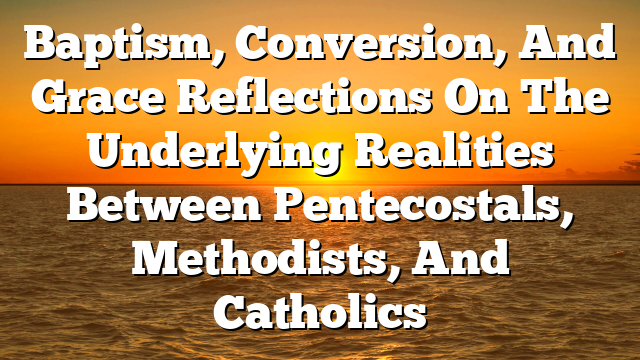 Baptism, Conversion, And Grace  Reflections On The  Underlying Realities  Between Pentecostals, Methodists, And Catholics