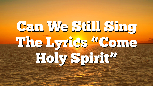 Can We Still Sing The Lyrics “Come Holy Spirit”