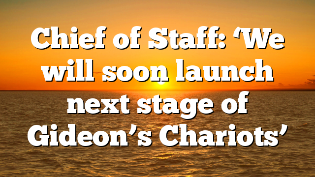 Chief of Staff: ‘We will soon launch next stage of Gideon’s Chariots’