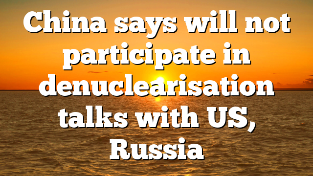 China says will not participate in denuclearisation talks with US, Russia