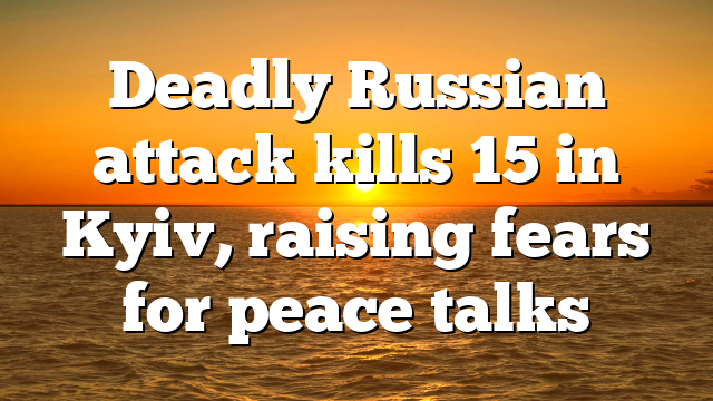 Deadly Russian attack kills 15 in Kyiv, raising fears for peace talks