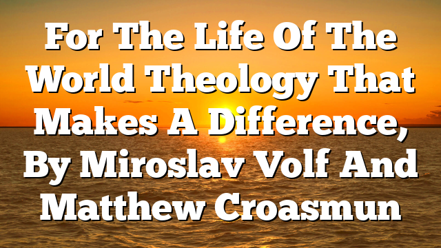 For The Life Of The World  Theology That Makes A Difference, By Miroslav Volf And Matthew Croasmun