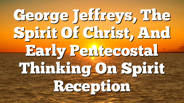 George Jeffreys, The Spirit Of Christ, And Early Pentecostal Thinking On Spirit Reception