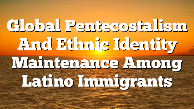 Global Pentecostalism And Ethnic Identity Maintenance Among Latino Immigrants