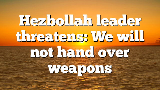 Hezbollah leader threatens: We will not hand over weapons