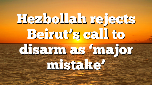 Hezbollah rejects Beirut’s call to disarm as ‘major mistake’
