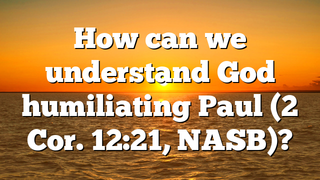 How can we understand God humiliating Paul (2 Cor. 12:21, NASB)?