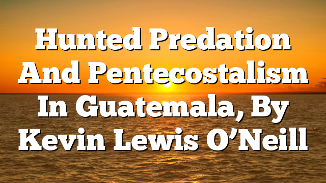 Hunted  Predation And Pentecostalism In Guatemala, By Kevin Lewis O’Neill