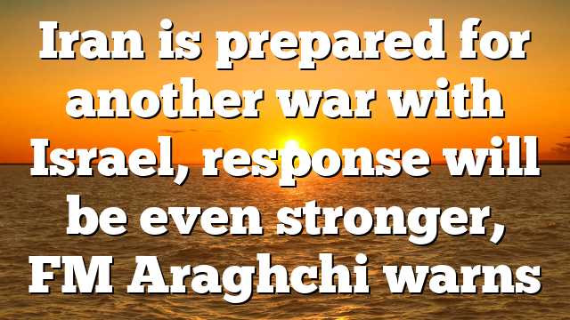 Iran is prepared for another war with Israel, response will be even stronger, FM Araghchi warns