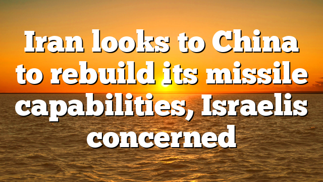 Iran looks to China to rebuild its missile capabilities, Israelis concerned