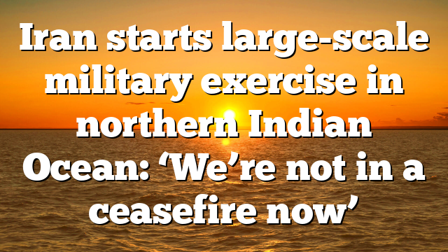 Iran starts large-scale military exercise in northern Indian Ocean: ‘We’re not in a ceasefire now’