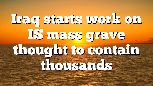 Iraq starts work on IS mass grave thought to contain thousands