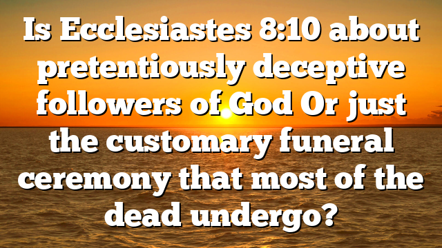 Is Ecclesiastes 8:10 about pretentiously deceptive followers of God Or just the customary funeral ceremony that most of the dead undergo?
