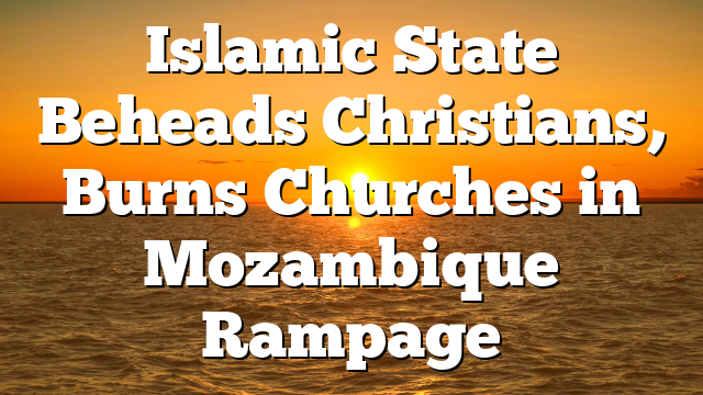 Islamic State Beheads Christians, Burns Churches in Mozambique Rampage