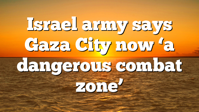 Israel army says Gaza City now ‘a dangerous combat zone’
