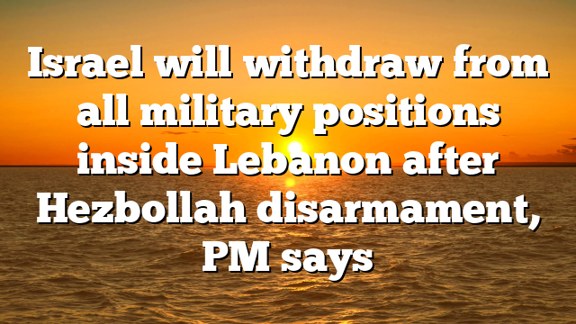 Israel will withdraw from all military positions inside Lebanon after Hezbollah disarmament, PM says