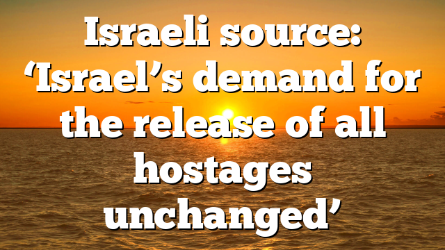 Israeli source: ‘Israel’s demand for the release of all hostages unchanged’