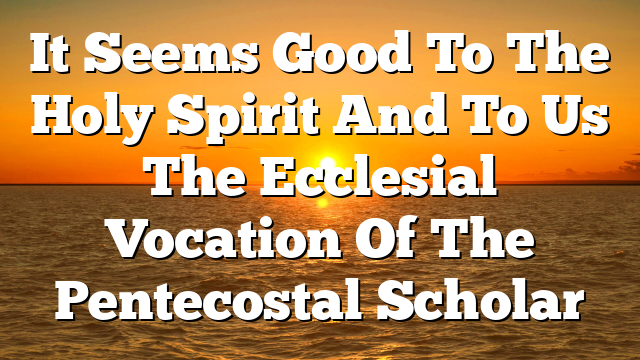 It Seems Good To The Holy Spirit And To Us  The Ecclesial Vocation Of The Pentecostal Scholar