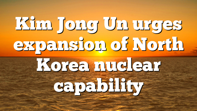 Kim Jong Un urges expansion of North Korea nuclear capability
