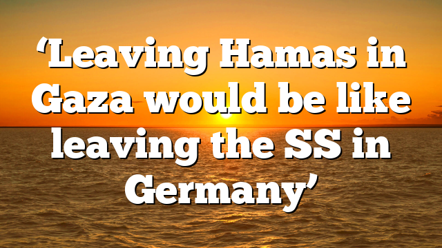 ‘Leaving Hamas in Gaza would be like leaving the SS in Germany’