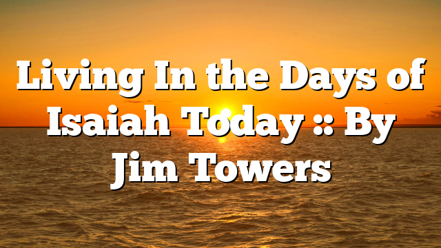 Living In the Days of Isaiah Today :: By Jim Towers