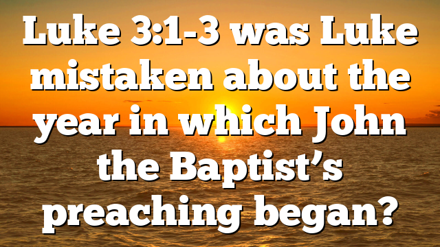 Luke 3:1-3 was Luke mistaken about the year in which John the Baptist’s preaching began?