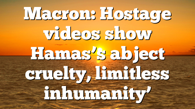 Macron: Hostage videos show Hamas’s abject cruelty, limitless inhumanity’