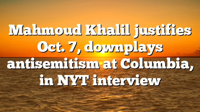 Mahmoud Khalil justifies Oct. 7, downplays antisemitism at Columbia, in NYT interview