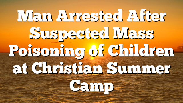 Man Arrested After Suspected Mass Poisoning of Children at Christian Summer Camp