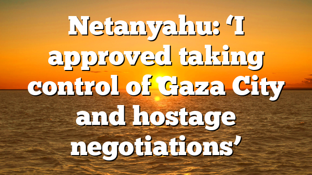 Netanyahu: ‘I approved taking control of Gaza City and hostage negotiations’