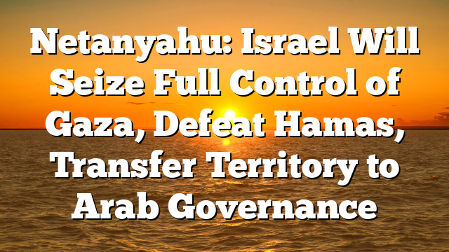 Netanyahu: Israel Will Seize Full Control of Gaza, Defeat Hamas, Transfer Territory to Arab Governance
