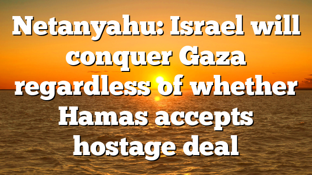 Netanyahu: Israel will conquer Gaza regardless of whether Hamas accepts hostage deal