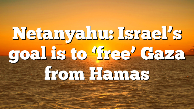 Netanyahu: Israel’s goal is to ‘free’ Gaza from Hamas