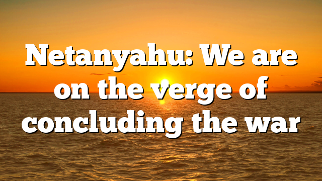 Netanyahu: We are on the verge of concluding the war