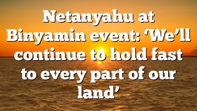 Netanyahu at Binyamin event: ‘We’ll continue to hold fast to every part of our land’