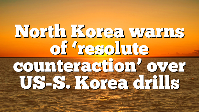 North Korea warns of ‘resolute counteraction’ over US-S. Korea drills
