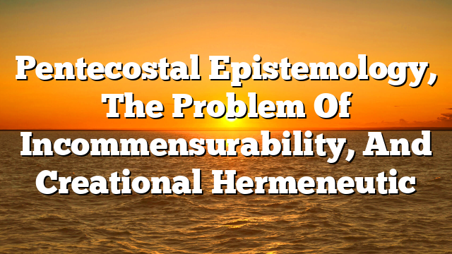 Pentecostal Epistemology, The Problem Of Incommensurability, And Creational Hermeneutic