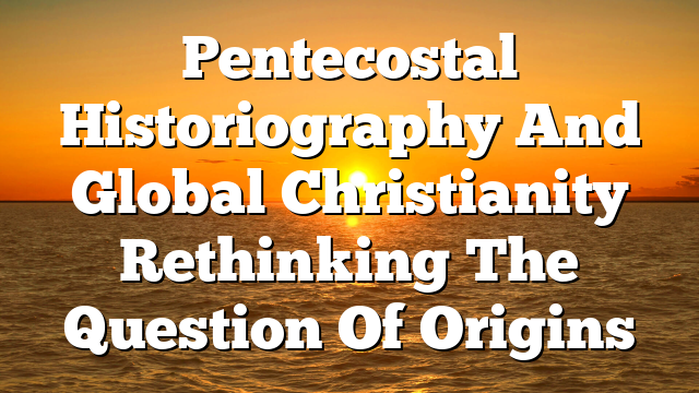 Pentecostal Historiography And Global Christianity  Rethinking The Question Of Origins