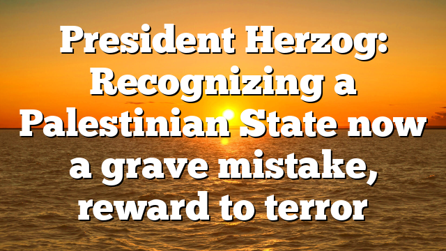 President Herzog: Recognizing a Palestinian State now a grave mistake, reward to terror